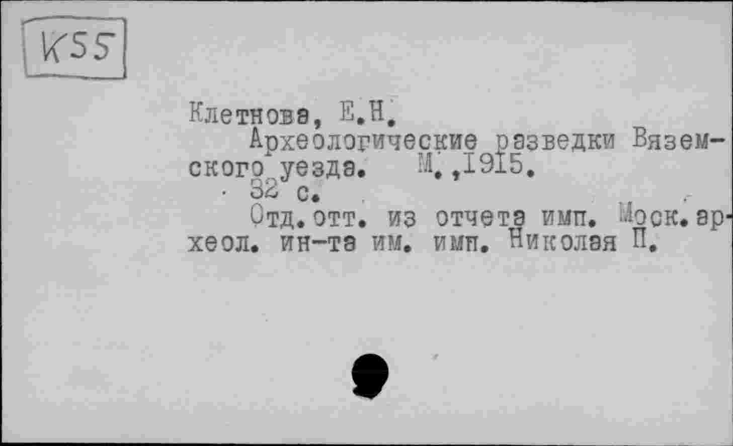 ﻿less
Клетновэ, E.H.
Археологические разведки Вяземского уезда. М, ,1915.
• 32 с.
Отд. отт. из отчета имтт. -Ъск. эр-хеол. ин-та им. имп. Николая П,